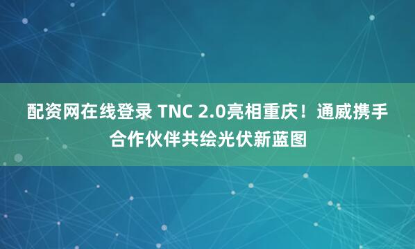 配资网在线登录 TNC 2.0亮相重庆！通威携手合作伙伴共绘光伏新蓝图