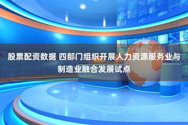 股票配资数据 四部门组织开展人力资源服务业与制造业融合发展试点