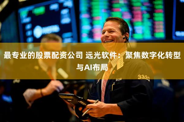 最专业的股票配资公司 远光软件：聚焦数字化转型与AI布局