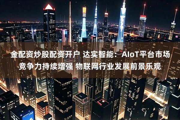 金配资炒股配资开户 达实智能：AIoT平台市场竞争力持续增强 物联网行业发展前景乐观