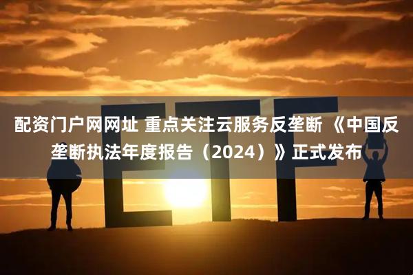 配资门户网网址 重点关注云服务反垄断 《中国反垄断执法年度报告（2024）》正式发布