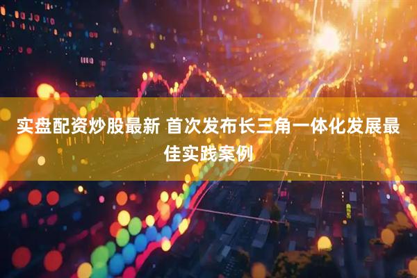 实盘配资炒股最新 首次发布长三角一体化发展最佳实践案例