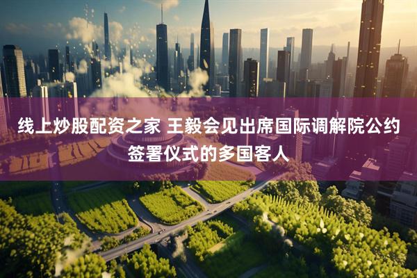 线上炒股配资之家 王毅会见出席国际调解院公约签署仪式的多国客人