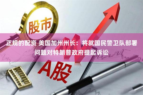 正规的配资 美国加州州长：将就国民警卫队部署问题对特朗普政府提起诉讼