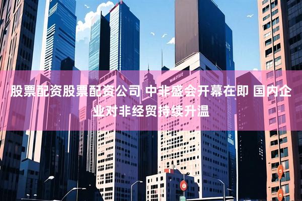 股票配资股票配资公司 中非盛会开幕在即 国内企业对非经贸持续升温