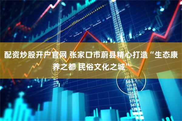 配资炒股开户官网 张家口市蔚县精心打造“生态康养之都 民俗文化之城”