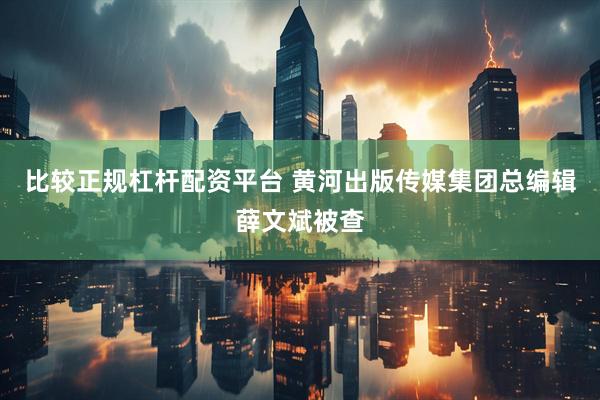比较正规杠杆配资平台 黄河出版传媒集团总编辑薛文斌被查
