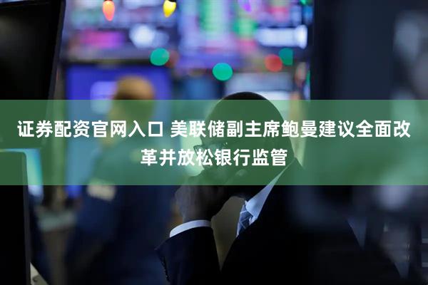 证券配资官网入口 美联储副主席鲍曼建议全面改革并放松银行监管