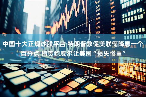中国十大正规炒股平台 特朗普敦促美联储降息一个百分点 指责鲍威尔让美国“损失惨重”
