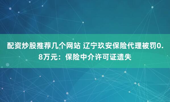 配资炒股推荐几个网站 辽宁玖安保险代理被罚0.8万元：保险中介许可证遗失