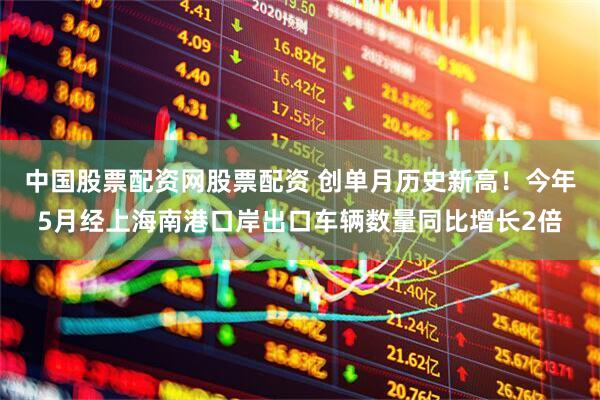 中国股票配资网股票配资 创单月历史新高！今年5月经上海南港口岸出口车辆数量同比增长2倍