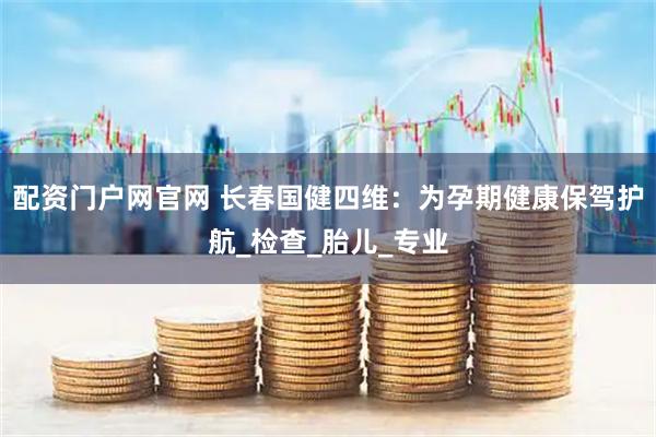 配资门户网官网 长春国健四维：为孕期健康保驾护航_检查_胎儿_专业