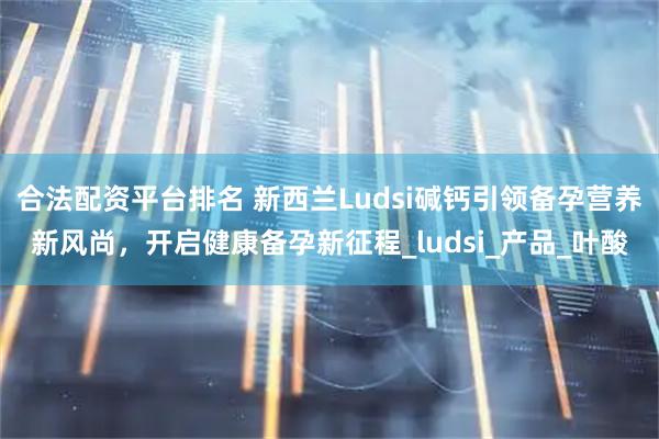 合法配资平台排名 新西兰Ludsi碱钙引领备孕营养新风尚，开启健康备孕新征程_ludsi_产品_叶酸
