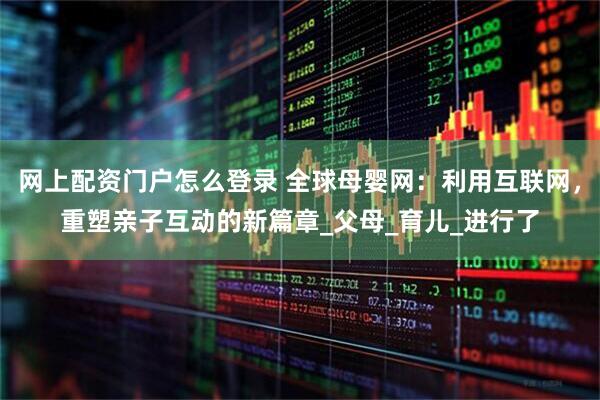 网上配资门户怎么登录 全球母婴网：利用互联网，重塑亲子互动的新篇章_父母_育儿_进行了