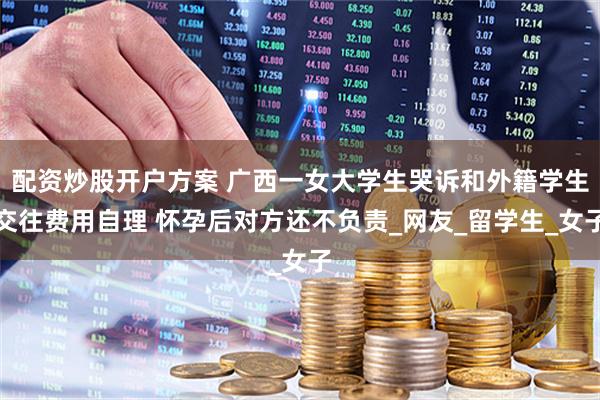 配资炒股开户方案 广西一女大学生哭诉和外籍学生交往费用自理 怀孕后对方还不负责_网友_留学生_女子
