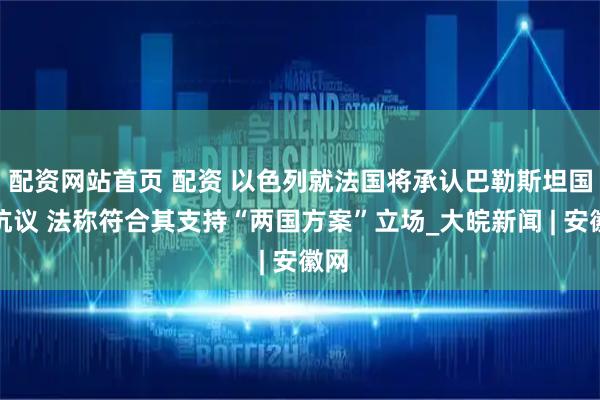 配资网站首页 配资 以色列就法国将承认巴勒斯坦国提抗议 法称符合其支持“两国方案”立场_大皖新闻 | 安徽网