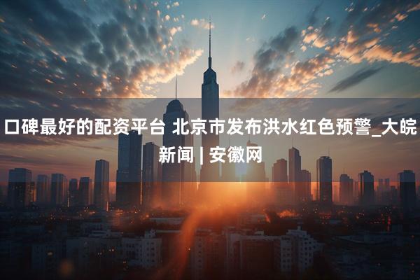 口碑最好的配资平台 北京市发布洪水红色预警_大皖新闻 | 安徽网