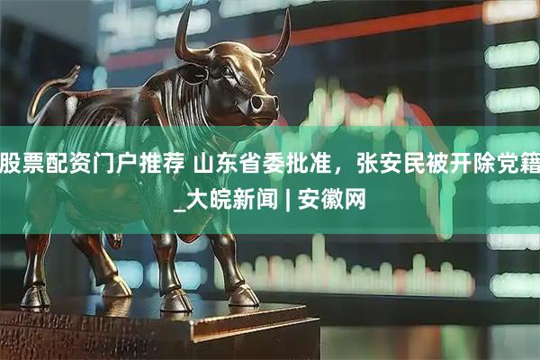 股票配资门户推荐 山东省委批准，张安民被开除党籍_大皖新闻 | 安徽网
