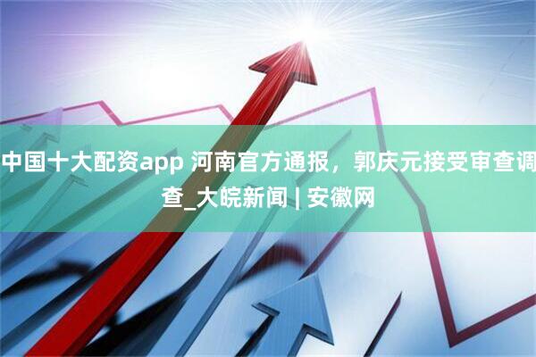 中国十大配资app 河南官方通报，郭庆元接受审查调查_大皖新闻 | 安徽网