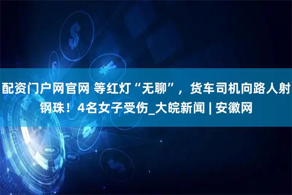 配资门户网官网 等红灯“无聊”，货车司机向路人射钢珠！4名女子受伤_大皖新闻 | 安徽网