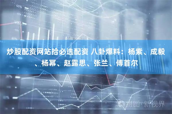 炒股配资网站拾必选配资 八卦爆料：杨紫、成毅、杨幂、赵露思、张兰、傅首尔